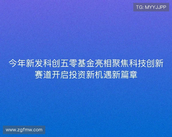 今年新发科创五零基金亮相聚焦科技创新赛道开启投资新机遇新篇章